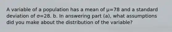 A variable of a population has a mean of μ=78 and a standard deviation of σ=28. b. In answering part​ (a), what assumptions did you make about the distribution of the​ variable?