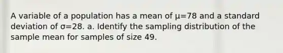 A variable of a population has a mean of μ=78 and a standard deviation of σ=28. a. Identify the sampling distribution of the sample mean for samples of size 49.