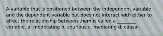 A variable that is positioned between the independent variable and the dependent variable but does not interact with either to affect the relationship between them is called a ________ variable. a. moderating b. spurious c. mediating d. causal