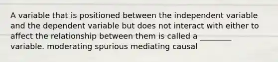 A variable that is positioned between the independent variable and the dependent variable but does not interact with either to affect the relationship between them is called a ________ variable. moderating spurious mediating causal