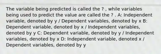 The variable being predicted is called the ? , while variables being used to predict the value are called the ? . A: Independent variable, denoted by y / Dependent variables, denoted by x B: Dependent variable, denoted by x / Independent variables, denoted by y C: Dependent variable, denoted by y / Independent variables, denoted by x D: Independent variable, denoted x / Dependent variables, denoted by y