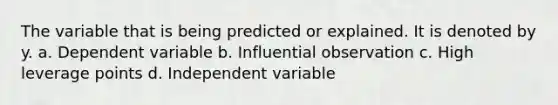 The variable that is being predicted or explained. It is denoted by y. a. Dependent variable b. Influential observation c. High leverage points d. Independent variable