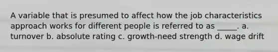 A variable that is presumed to affect how the job characteristics approach works for different people is referred to as _____. a. turnover b. absolute rating c. growth-need strength d. wage drift