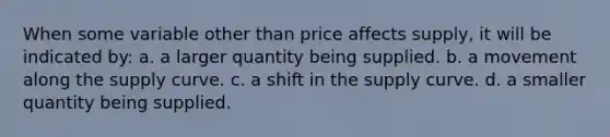 When some variable other than price affects supply, it will be indicated by: a. a larger quantity being supplied. b. a movement along the supply curve. c. a shift in the supply curve. d. a smaller quantity being supplied.