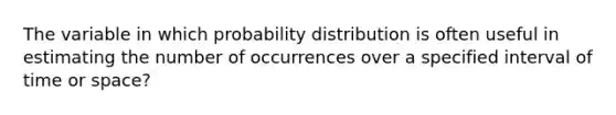 The variable in which probability distribution is often useful in estimating the number of occurrences over a specified interval of time or space?