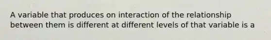 A variable that produces on interaction of the relationship between them is different at different levels of that variable is a