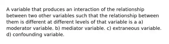 A variable that produces an interaction of the relationship between two other variables such that the relationship between them is different at different levels of that variable is a a) moderator variable. b) mediator variable. c) extraneous variable. d) confounding variable.