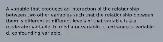 A variable that produces an interaction of the relationship between two other variables such that the relationship between them is different at different levels of that variable is a a. moderator variable. b. mediator variable. c. extraneous variable. d. confounding variable.