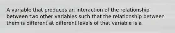 A variable that produces an interaction of the relationship between two other variables such that the relationship between them is different at different levels of that variable is a