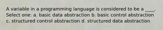 A variable in a programming language is considered to be a ____. Select one: a. basic data abstraction b. basic control abstraction c. structured control abstraction d. structured data abstraction