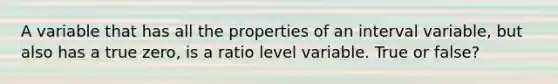 A variable that has all the properties of an interval variable, but also has a true zero, is a ratio level variable. True or false?