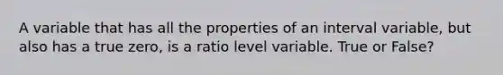 A variable that has all the properties of an interval variable, but also has a true zero, is a ratio level variable. True or False?