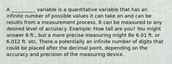 A __________ variable is a quantitative variable that has an infinite number of possible values it can take on and can be results from a measurement process. It can be measured to any desired level of accuracy. Example: How tall are you? You might answer 6 ft., but a more precise measuring might Be 6.01 ft. or 6.012 ft. etc. There a potentially an infinite number of digits that could be placed after the decimal point, depending on the accuracy and precision of the measuring device.