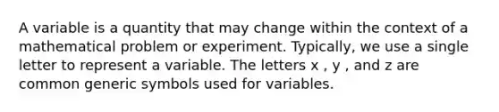 A variable is a quantity that may change within the context of a mathematical problem or experiment. Typically, we use a single letter to represent a variable. The letters x , y , and z are common generic symbols used for variables.