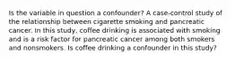 Is the variable in question a confounder? A case-control study of the relationship between cigarette smoking and pancreatic cancer. In this study, coffee drinking is associated with smoking and is a risk factor for pancreatic cancer among both smokers and nonsmokers. Is coffee drinking a confounder in this study?