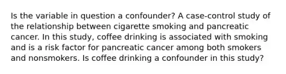 Is the variable in question a confounder? A case-control study of the relationship between cigarette smoking and pancreatic cancer. In this study, coffee drinking is associated with smoking and is a risk factor for pancreatic cancer among both smokers and nonsmokers. Is coffee drinking a confounder in this study?