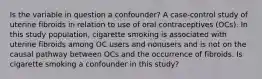 Is the variable in question a confounder? A case-control study of uterine fibroids in relation to use of oral contraceptives (OCs). In this study population, cigarette smoking is associated with uterine fibroids among OC users and nonusers and is not on the causal pathway between OCs and the occurrence of fibroids. Is cigarette smoking a confounder in this study?