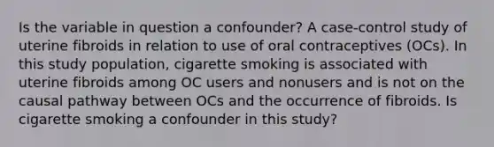 Is the variable in question a confounder? A case-control study of uterine fibroids in relation to use of oral contraceptives (OCs). In this study population, cigarette smoking is associated with uterine fibroids among OC users and nonusers and is not on the causal pathway between OCs and the occurrence of fibroids. Is cigarette smoking a confounder in this study?