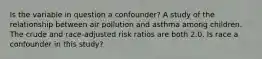 Is the variable in question a confounder? A study of the relationship between air pollution and asthma among children. The crude and race-adjusted risk ratios are both 2.0. Is race a confounder in this study?