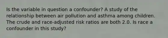 Is the variable in question a confounder? A study of the relationship between air pollution and asthma among children. The crude and race-adjusted risk ratios are both 2.0. Is race a confounder in this study?