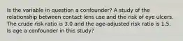 Is the variable in question a confounder? A study of the relationship between contact lens use and the risk of eye ulcers. The crude risk ratio is 3.0 and the age-adjusted risk ratio is 1.5. Is age a confounder in this study?