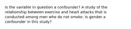 Is the variable in question a confounder? A study of the relationship between exercise and heart attacks that is conducted among men who do not smoke. Is gender a confounder in this study?