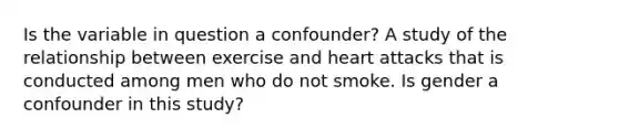 Is the variable in question a confounder? A study of the relationship between exercise and heart attacks that is conducted among men who do not smoke. Is gender a confounder in this study?