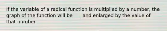 If the variable of a radical function is multiplied by a number, the graph of the function will be ___ and enlarged by the value of that number.