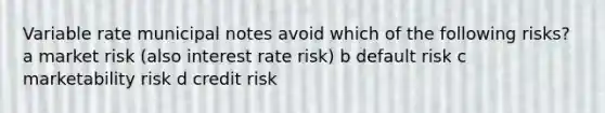 Variable rate municipal notes avoid which of the following risks? a market risk (also interest rate risk) b default risk c marketability risk d credit risk