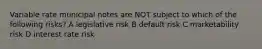 Variable rate municipal notes are NOT subject to which of the following risks? A legislative risk B default risk C marketability risk D interest rate risk