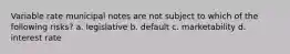 Variable rate municipal notes are not subject to which of the following risks? a. legislative b. default c. marketability d. interest rate