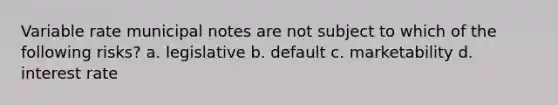 Variable rate municipal notes are not subject to which of the following risks? a. legislative b. default c. marketability d. interest rate