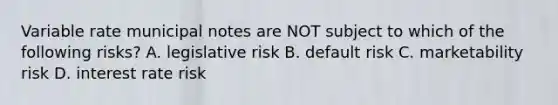 Variable rate municipal notes are NOT subject to which of the following risks? A. legislative risk B. default risk C. marketability risk D. interest rate risk