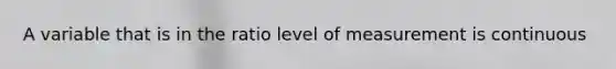 A variable that is in the ratio level of measurement is continuous