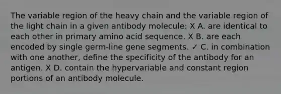 The variable region of the heavy chain and the variable region of the light chain in a given antibody molecule: X A. are identical to each other in primary amino acid sequence. X B. are each encoded by single germ-line gene segments. ✓ C. in combination with one another, define the specificity of the antibody for an antigen. X D. contain the hypervariable and constant region portions of an antibody molecule.