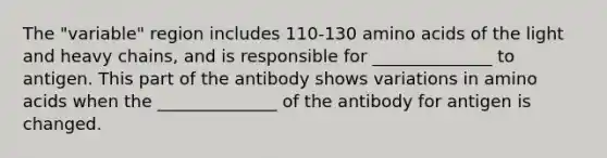 The "variable" region includes 110-130 amino acids of the light and heavy chains, and is responsible for ______________ to antigen. This part of the antibody shows variations in amino acids when the ______________ of the antibody for antigen is changed.