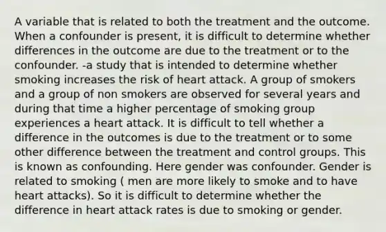 A variable that is related to both the treatment and the outcome. When a confounder is present, it is difficult to determine whether differences in the outcome are due to the treatment or to the confounder. -a study that is intended to determine whether smoking increases the risk of heart attack. A group of smokers and a group of non smokers are observed for several years and during that time a higher percentage of smoking group experiences a heart attack. It is difficult to tell whether a difference in the outcomes is due to the treatment or to some other difference between the treatment and control groups. This is known as confounding. Here gender was confounder. Gender is related to smoking ( men are more likely to smoke and to have heart attacks). So it is difficult to determine whether the difference in heart attack rates is due to smoking or gender.