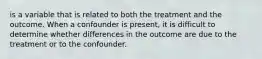 is a variable that is related to both the treatment and the outcome. When a confounder is present, it is difficult to determine whether differences in the outcome are due to the treatment or to the confounder.