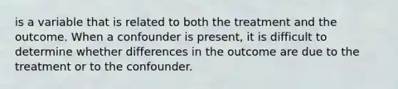 is a variable that is related to both the treatment and the outcome. When a confounder is present, it is difficult to determine whether differences in the outcome are due to the treatment or to the confounder.