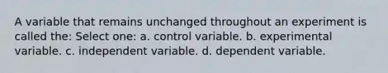 A variable that remains unchanged throughout an experiment is called the: Select one: a. control variable. b. experimental variable. c. independent variable. d. dependent variable.