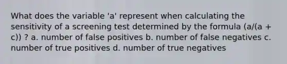 What does the variable 'a' represent when calculating the sensitivity of a screening test determined by the formula (a/(a + c)) ? a. number of false positives b. number of false negatives c. number of true positives d. number of true negatives