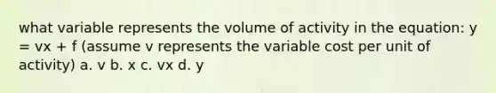 what variable represents the volume of activity in the equation: y = vx + f (assume v represents the variable cost per unit of activity) a. v b. x c. vx d. y