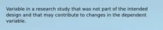 Variable in a research study that was not part of the intended design and that may contribute to changes in the dependent variable.