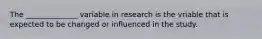 The ______________ variable in research is the vriable that is expected to be changed or influenced in the study.