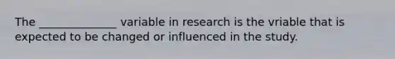 The ______________ variable in research is the vriable that is expected to be changed or influenced in the study.