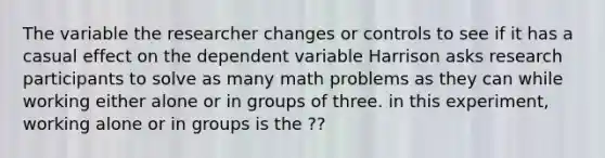 The variable the researcher changes or controls to see if it has a casual effect on the dependent variable Harrison asks research participants to solve as many math problems as they can while working either alone or in groups of three. in this experiment, working alone or in groups is the ??