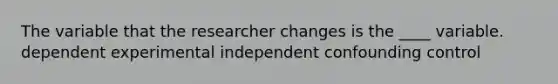 The variable that the researcher changes is the ____ variable. dependent experimental independent confounding control