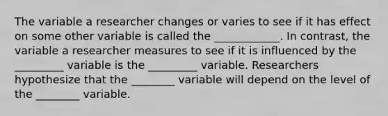 The variable a researcher changes or varies to see if it has effect on some other variable is called the ____________. In contrast, the variable a researcher measures to see if it is influenced by the _________ variable is the _________ variable. Researchers hypothesize that the ________ variable will depend on the level of the ________ variable.