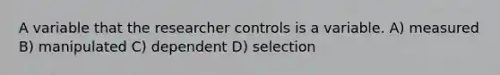 A variable that the researcher controls is a variable. A) measured B) manipulated C) dependent D) selection