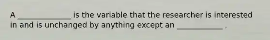 A ______________ is the variable that the researcher is interested in and is unchanged by anything except an ____________ .